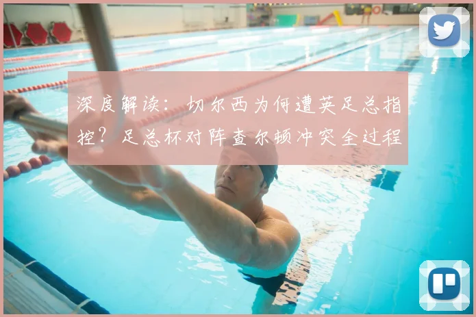 深度解读：切尔西为何遭英足总指控？足总杯对阵查尔顿冲突全过程与后续影响分析