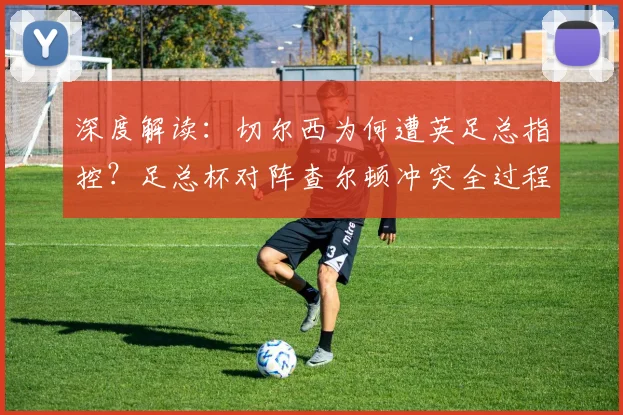 深度解读:切尔西为何遭英足总指控?足总杯对阵查尔顿冲突全过程与后续影响分析