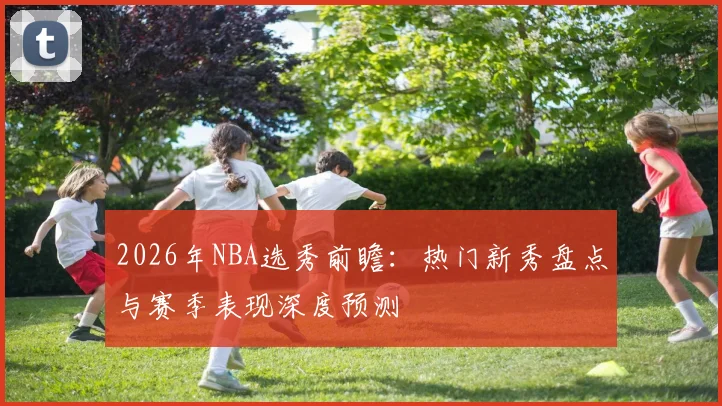 2026年NBA选秀前瞻：热门新秀盘点与赛季表现深度预测