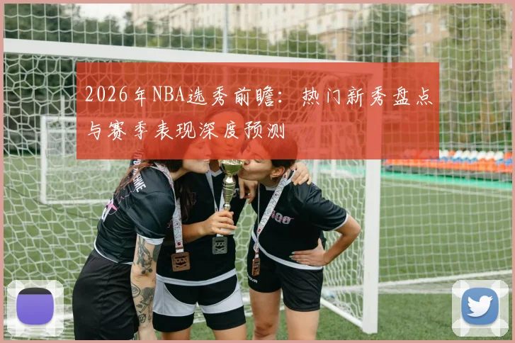 2026年NBA选秀前瞻:热门新秀盘点与赛季表现深度预测