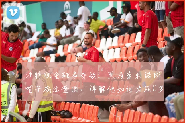 沙特联金靴争夺战：黑马奎利诺斯帽子戏法登顶，详解他如何力压C罗等巨星