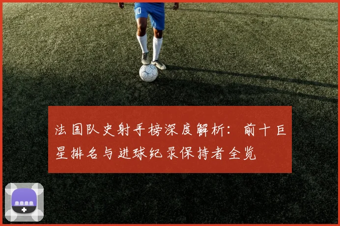 法国队史射手榜深度解析:前十巨星排名与进球纪录保持者全览