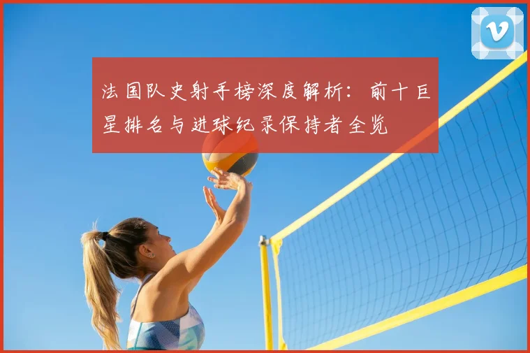 法国队史射手榜深度解析:前十巨星排名与进球纪录保持者全览