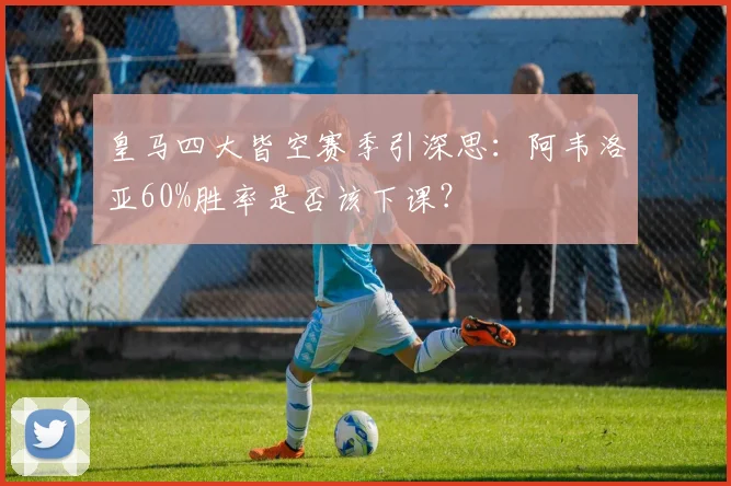 皇马四大皆空赛季引深思:阿韦洛亚60%胜率是否该下课?