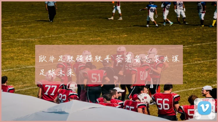 欧非足联强强联手 签署备忘录共谋足球未来